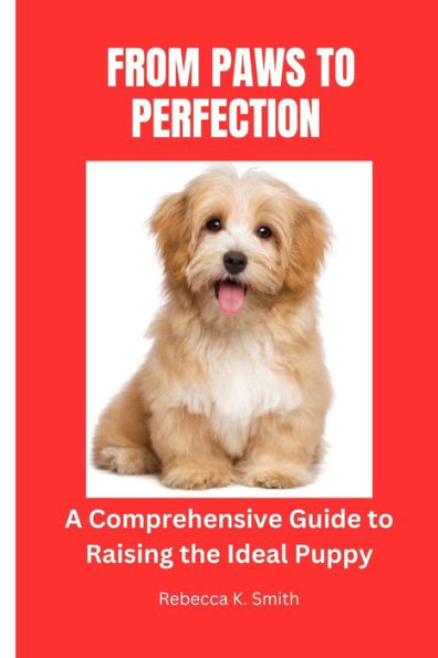 From Paws to Perfection: A comprehensive guide to Raising the Ideal Puppy