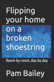 Title: Flipping your home on a broken shoestring: Room by room, day by day, Author: Pam Bailey