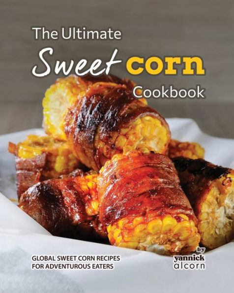 The Ultimate Sweet Corn Cookbook: Global Sweet Corn Recipes for Adventurous Eaters