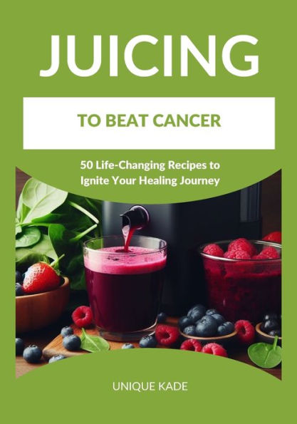 Juicing to Beat Cancer: 50 Life-Changing Recipes to Ignite Your Healing Journey