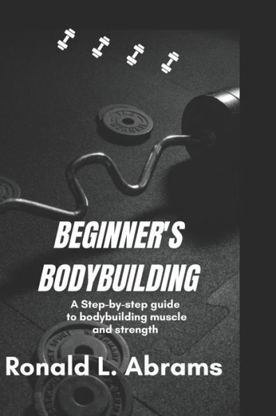 Beginner's Bodybuilding: A Step-By-Step Guide to Bodybuilding Muscle and Strength