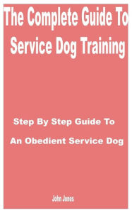 Title: The Complete Guide to Service Dog Training: Step by Step Guide to an Obedient Service Dog, Author: John Jones