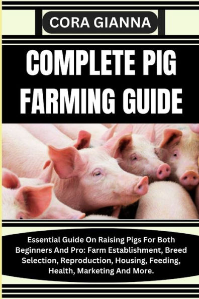 Complete Pig Farming Guide: Essential Guide On Raising Pigs For Both Beginners And Pro: Farm Establishment, Breed Selection, Reproduction, Housing, Feeding, Health, Marketing And More.