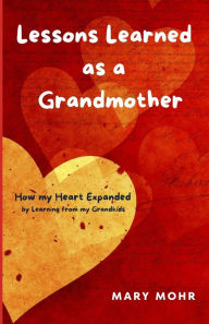 Title: Lessons Learned as a Grandmother: How my Heart Expanded by Learning from my Grandkids, Author: Mary Mohr