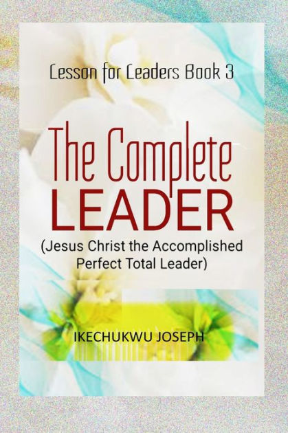 The Complete Leader: Jesus Christ the Accomplished Perfect Total Leader ...