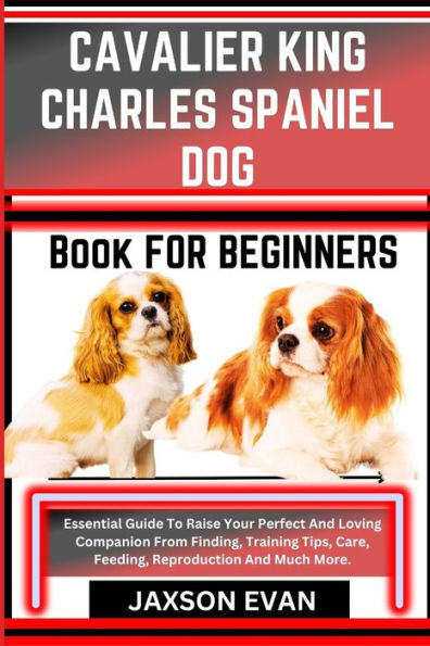 Cavalier King Charles Spaniel Dog Book for Beginners: Essential Guide To Raise Your Perfect And Loving Companion From Finding, Training Tips, Care, Feeding, Reproduction And Much More.