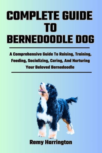 COMPLETE GUIDE TO BERNEDOODLE DOG: A Comprehensive Guide To Raising, Training, Feeding, Socializing, Caring, And Nurturing Your Beloved Bernedoodle