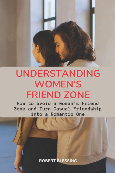 Understanding Women's Friend Zone: How to avoid a woman's Friend Zone and Turn Casual Friendship into a Romantic One