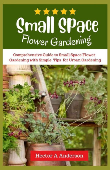 Small Space Flower Gardening: Comprehensive guide to small space flower gardening with simple ideas and tips for urban gardening