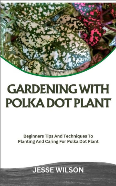 GARDENING WITH POLKA DOT PLANT: Beginners Tips And Techniques To Planting And Caring For Polka Dot Plant