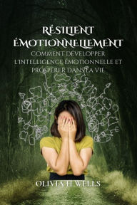 Title: RÉSILIENT ÉMOTIONNELLEMENT: Comment développer l'intelligence émotionnelle et prospérer dans la vie, Author: OLIVIA H WELLS