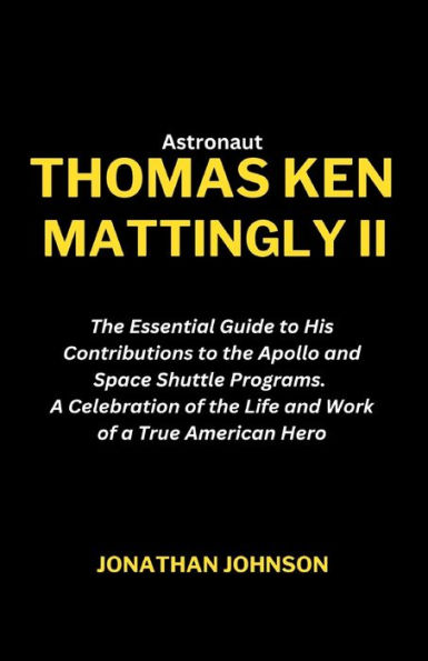 Astronaut Thomas Ken Mattingly II: The Essential Guide to His Contributions to the Apollo and Space Shuttle Programs. A Celebration of the Life and Work of a True American Hero