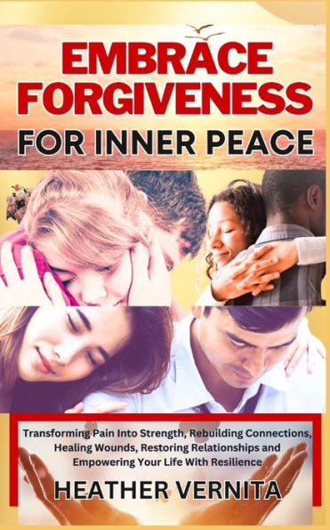 EMBRACE FORGIVENESS FOR INNER PEACE: Transforming Pain Into Strength, Rebuilding Connections, Healing Wounds, Restoring Relationships and Empowering Your Life With Resilience