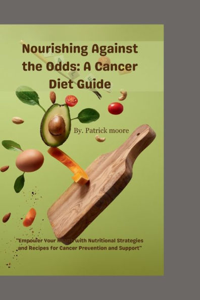 Nourishing Against the Odds A Cancer Diet Guide: "Empower Your Health with Nutritional Strategies and Recipes for Cancer Prevention and Support"