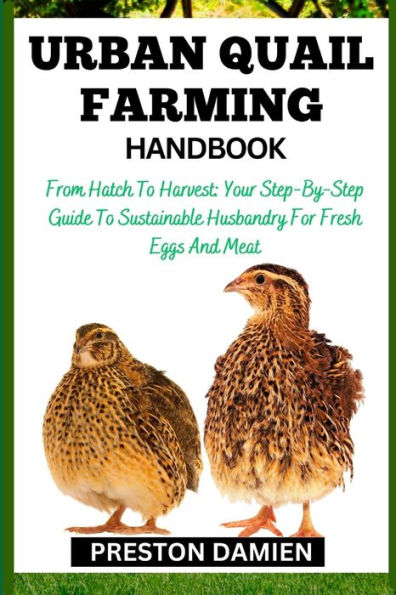 URBAN QUAIL FARMING HANDBOOK: From Hatch To Harvest: Your Step-By-Step Guide To Sustainable Husbandry For Fresh Eggs And Meat