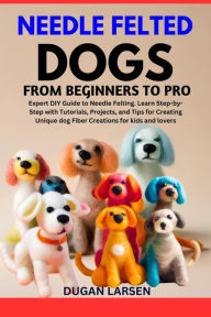Title: NEEDLE FELTED DOGS FROM BEGINNERS TO PRO: Expert DIY Guide to Needle Felting. Learn Step-by-Step with Tutorials, Projects, and Tips for Creating Unique dog Fiber Creations for kids and lovers, Author: DUGAN LARSEN