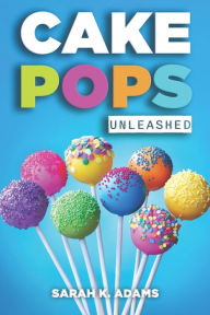 Title: Cake Pops Unleashed: Easy-to-Follow Recipes With Step-by-Step Instructions, Tips and Tricks Perfect for Parties, Holidays, and Everyday Delights, Author: Sarah K. Adams