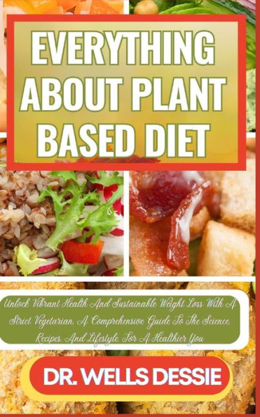 EVERYTHING ABOUT PLANT BASED DIET: Unlock Vibrant Health And Sustainable Weight Loss With A Strict Vegetarian, A Comprehensive Guide To The Science, Recipes, And Lifestyle, For A Healthier You