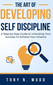 Title: THE ART OF DEVELOPING SELF DISCIPLINE: A STEP-BY-STEP GUIDE TO UNLOCKING YOUR SUCCESS TO ACHIEVE YOUR DREAMS, Author: Tony N Mudd