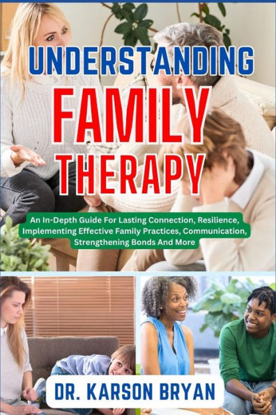 UNDERSTANDING FAMILY THERAPY: An In-Depth Guide For Lasting Connection, Resilience, Implementing Effective Family Practices, Communication, Strengthening Bonds And More