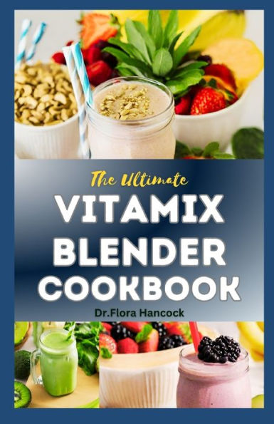 THE ULTIMATE VITAMIX BLENDER COOKBOOK: A Comprehensive Step-By-Step Vitamix Blend Recipes for Smoothie, Soups, Sauces, Dips, Desserts and More to Boost Energy, Detoxify and Improve Your Health