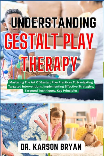UNDERSTANDING GESTALT PLAY THERAPY: Mastering The Art Of Gestalt Play Practices To Navigating Targeted Interventions, Implementing Effective Strategies, Targeted Techniques, Key Principles