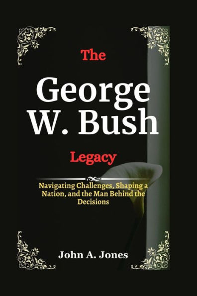 The George W. Bush Legacy: Navigating Challenges, Shaping a Nation, and the Man Behind the Decisions