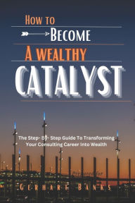 Title: HOW TO BECOME A WEALTHY CATALYST: The Step- By- Step Guide To Transforming Your Consulting Career Into Wealth, Author: Gerhart Banks