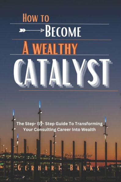 HOW TO BECOME A WEALTHY CATALYST: The Step- By- Step Guide To Transforming Your Consulting Career Into Wealth