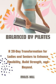 Title: Balanced by Pilates: A 28-Day Transformation for Ladies and Seniors to Enhance, Flexibility, Build Strength, and Beyond., Author: Miles Hill