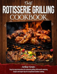 Title: The Rotisserie Grilling Cookbook: Step-by-step instructions for rotisserie grilling 300 mouth-watering recipes and expert tips for exceptional outdoor cooking, Author: Arthur Grate