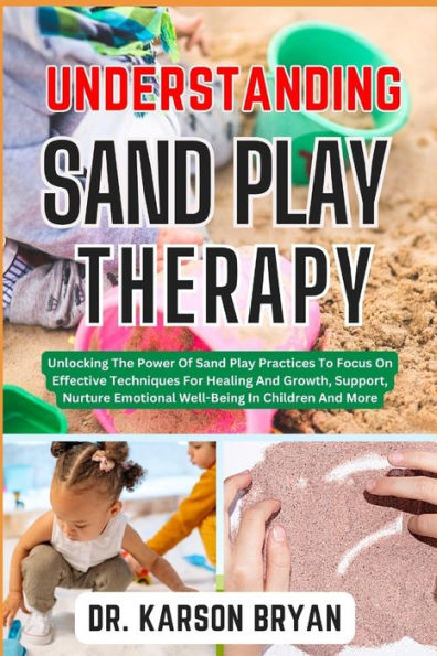 UNDERSTANDING SAND PLAY THERAPY: Unlocking The Power Of Sand Play Practices To Focus On Effective Techniques For Healing And Growth, Support, Nurture Emotional Well-Being In Children And More