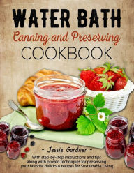 Title: Water Bath Canning and Preserving Cookbook: With step-by-step instructions and tips along with proven techniques for preserving your favorite delicious recipes for Sustainable Living, Author: Jessie Gardner