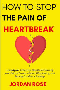Title: How To Stop The Pain Of HeartBreak: Love Again: A Step-by-Step Guide to using your Pain to Create a Better Life, Healing, and Moving On After a Breakup, Author: Jordan Rose