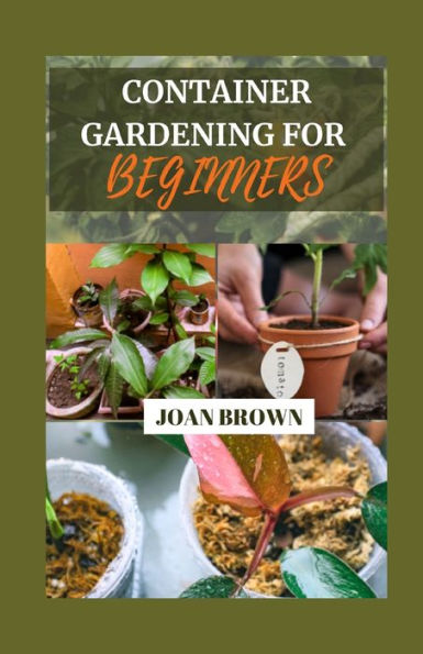 CONTAINER GARDENING FOR BEGINNERS: Small Spaces, Big Blooms: A Comprehensive Beginner's Guide To Growing Your Own Foods in Pots, Grow Bags and Containers