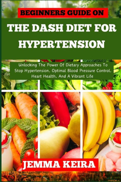 BEGINNERS GUIDE ON THE DASH DIET FOR HYPERTENSION: Unlocking The Power Of Dietary Approaches To Stop Hypertension, Optimal Blood Pressure Control, Heart Health, And A Vibrant Life