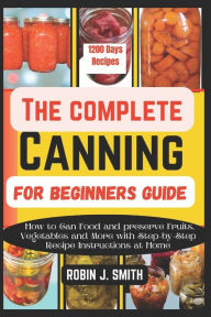Title: THE COMPLETE CANNING FOR BEGINNERS GUIDE: How to Can Food and preserve Fruits, Vegetables and More with Step-by-Step Recipe Instructions at Home, Author: ROBIN J. SMITH