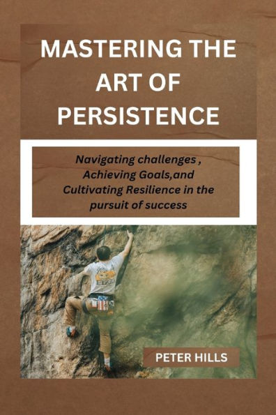 MASTERING THE ART OF PERSISTENCE: Navigating Challenges, Achieving Goals and Cultivating Resilience in the pursuit for success