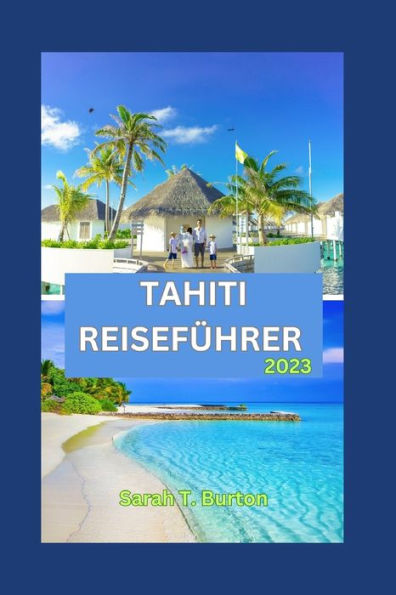 TAHITI REISEFÜHRER 2023: Unverzichtbarer Leitfaden für Anfänger: Die verborgenen Schätze von Tahiti: Entdecken Sie die geheimen Schätze der Inseln, Top-Attraktionen und Festivals.