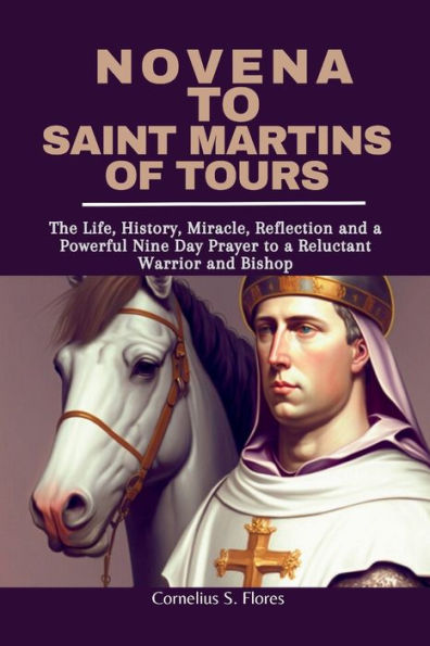 Novena to Saint Martins of Tours: The Life, History, Miracle, Reflection and a Powerful Nine Day Prayer to a Reluctant Warrior and Bishop