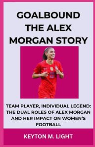 Title: GOALBOUND THE ALEX MORGAN STORY: TEAM PLAYER, INDIVIDUAL LEGEND: THE DUAL ROLES OF ALEX MORGAN AND HER IMPACT ON WOMEN'S FOOTBALL, Author: KEYTON M. LIGHT