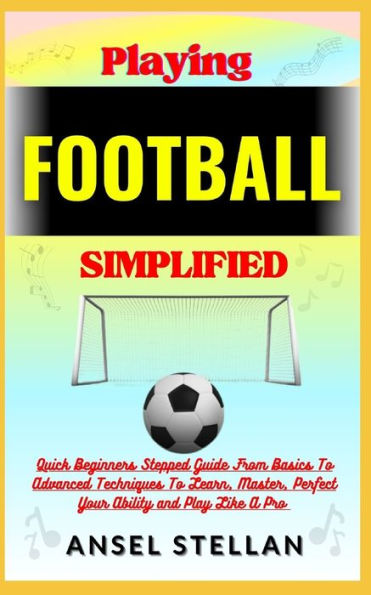 Playing FOOTBALL Simplified: Quick Beginners Stepped Guide From Basics To Advanced Techniques To Learn, Master, Perfect Your Ability and Play Like A Pro