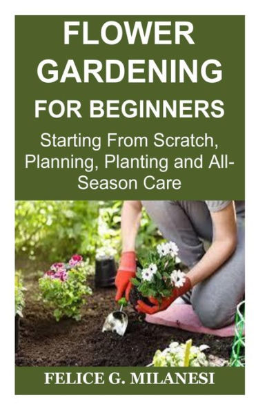 Flower Gardening for Beginners: Starting From Scratch, Planning, Planting and All-Season Care