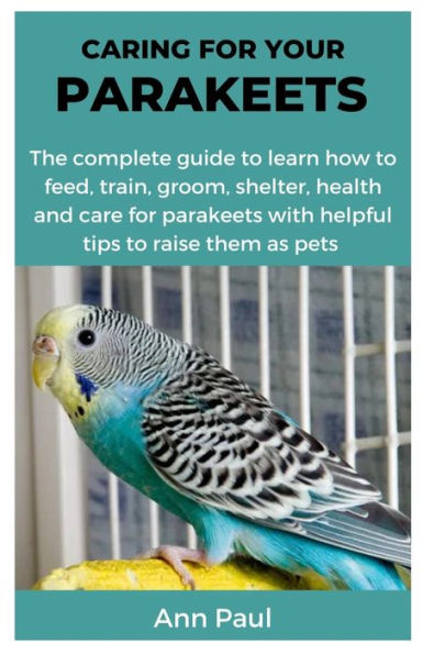 CARING FOR YOUR PARAKEETS: The complete guide to learn how to feed, train, groom, shelter, health and care for parakeets with helpful tips to raise them as pets