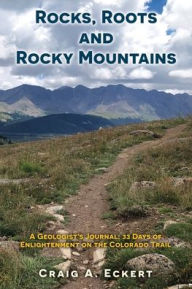 Title: Rocks, Roots and Rocky Mountains: A Geologist's Journal: 33 Days of Enlightenment on the Colorado Trail, Author: Craig A Eckert