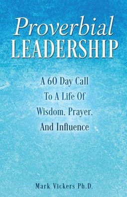 Proverbial Leadership: A 60 Day Call To A Life Of Wisdom, Prayer, And Influence
