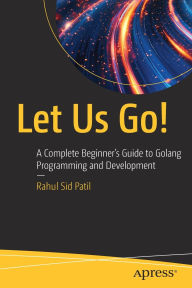 Title: Let Us Go!: A Complete Beginner's Guide to Golang Programming and Development, Author: Rahul Sid Patil