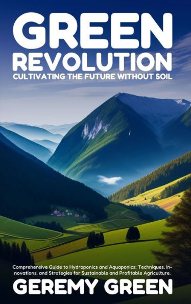 Green Revolution: Cultivating the Future without Soil: Comprehensive Guide to Hydroponics and Aquaponics: Techniques, Innovations, Strategies for Sustainable Profitable Agriculture