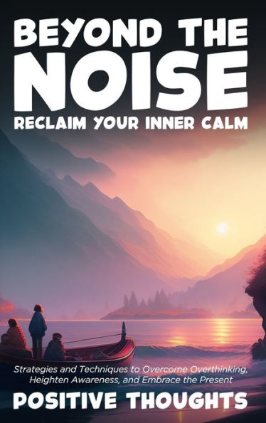 Beyond the Noise: Reclaim Your Inner Calm: Strategies and Techniques to Overcome Overthinking, Heighten Awareness, and Embrace the Present