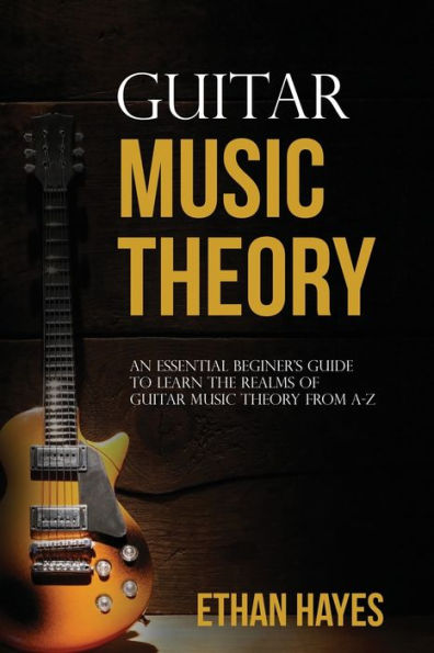 Guitar Music Theory: An Essential Beginner's Guide To Learn The Realms Of Theory From A-Z